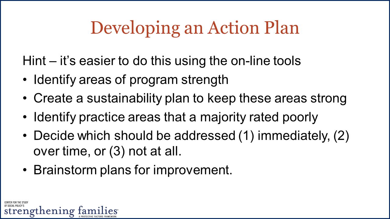 Developing an Action Plan Hint – it’s easier to do this using the on-line tools Identify areas of program strength Create a sustainability plan to keep these areas strong Identify practice areas that a majority rated poorly Decide which should be addressed (1) immediately, (2) over time, or (3) not at all.