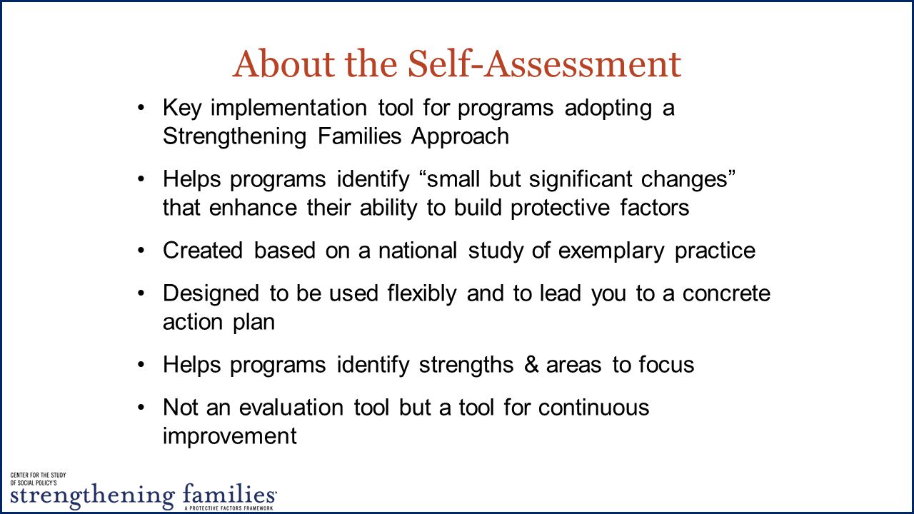 About the Self-Assessment Key implementation tool for programs adopting a Strengthening Families Approach Helps programs identify small but significant changes that enhance their ability to build protective factors Created based on a national study of exemplary practice Designed to be used flexibly and to lead you to a concrete action plan Helps programs identify strengths & areas to focus Not an evaluation tool but a tool for continuous improvement