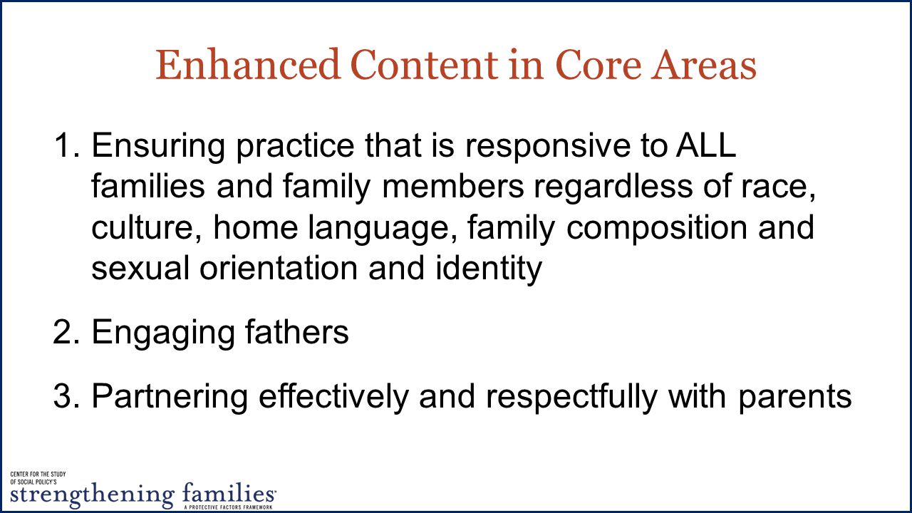 Enhanced Content in Core Areas 1.Ensuring practice that is responsive to ALL families and family members regardless of race, culture, home language, family composition and sexual orientation and identity 2.Engaging fathers 3.Partnering effectively and respectfully with parents