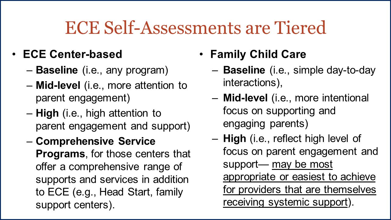 ECE Self-Assessments are Tiered ECE Center-based –Baseline (i.e., any program) –Mid-level (i.e., more attention to parent engagement) –High (i.e., high attention to parent engagement and support) –Comprehensive Service Programs, for those centers that offer a comprehensive range of supports and services in addition to ECE (e.g., Head Start, family support centers).