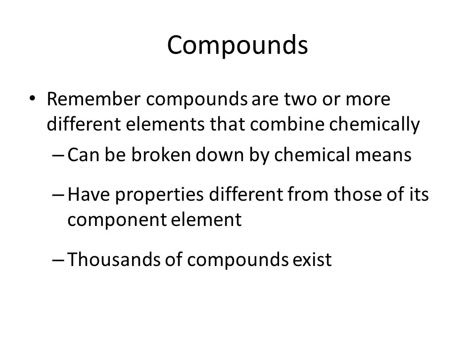 Compounds Remember compounds are two or more different elements that combine chemically – Can be broken down by chemical means – Have properties different from those of its component element – Thousands of compounds exist
