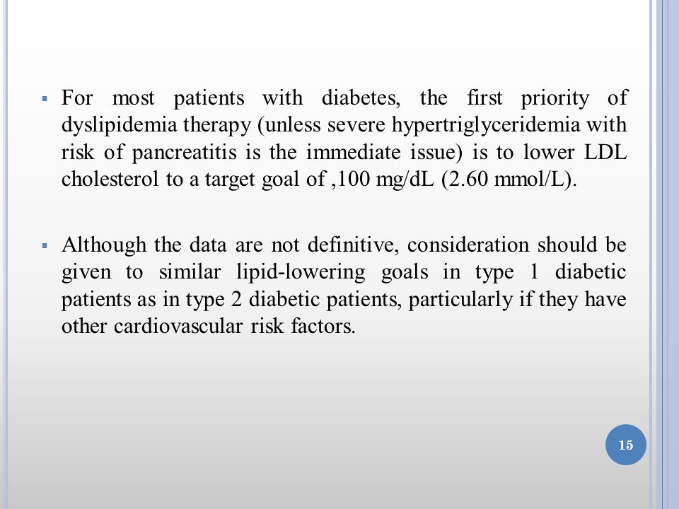  For most patients with diabetes, the first priority of dyslipidemia therapy (unless severe hypertriglyceridemia with risk of pancreatitis is the immediate issue) is to lower LDL cholesterol to a target goal of,100 mg/dL (2.60 mmol/L).