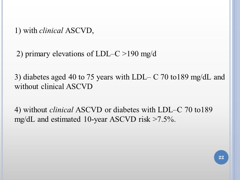 1) with clinical ASCVD, 2) primary elevations of LDL–C >190 mg/d 3) diabetes aged 40 to 75 years with LDL– C 70 to189 mg/dL and without clinical ASCVD 4) without clinical ASCVD or diabetes with LDL–C 70 to189 mg/dL and estimated 10-year ASCVD risk >7.5%.