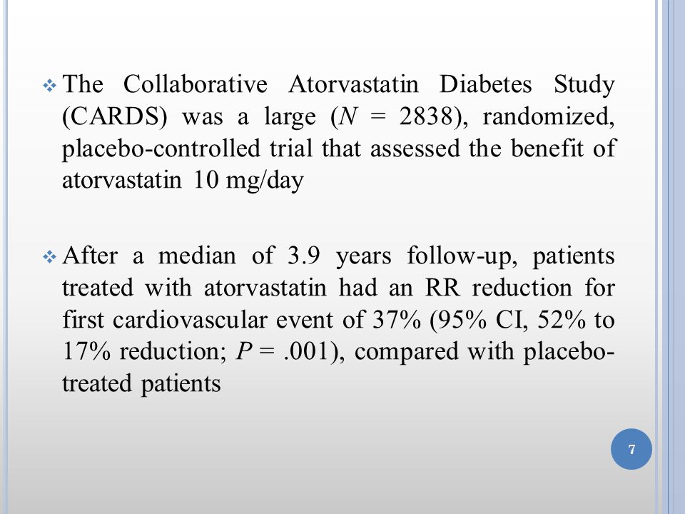  The Collaborative Atorvastatin Diabetes Study (CARDS) was a large (N = 2838), randomized, placebo-controlled trial that assessed the benefit of atorvastatin 10 mg/day  After a median of 3.9 years follow-up, patients treated with atorvastatin had an RR reduction for first cardiovascular event of 37% (95% CI, 52% to 17% reduction; P =.001), compared with placebo- treated patients 7