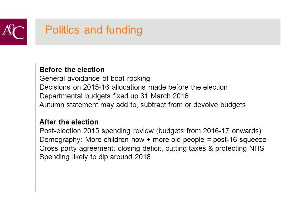 Politics and funding Before the election General avoidance of boat-rocking Decisions on allocations made before the election Departmental budgets fixed up 31 March 2016 Autumn statement may add to, subtract from or devolve budgets After the election Post-election 2015 spending review (budgets from onwards) Demography: More children now + more old people = post-16 squeeze Cross-party agreement: closing deficit, cutting taxes & protecting NHS Spending likely to dip around 2018