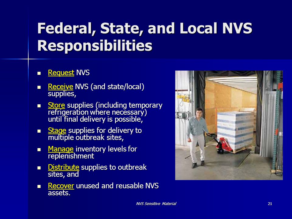 NVS Sensitive Material21 Federal, State, and Local NVS Responsibilities Request NVS Request NVS Receive NVS (and state/local) supplies, Receive NVS (and state/local) supplies, Store supplies (including temporary refrigeration where necessary) until final delivery is possible, Store supplies (including temporary refrigeration where necessary) until final delivery is possible, Stage supplies for delivery to multiple outbreak sites, Stage supplies for delivery to multiple outbreak sites, Manage inventory levels for replenishment Manage inventory levels for replenishment Distribute supplies to outbreak sites, and Distribute supplies to outbreak sites, and Recover unused and reusable NVS assets.