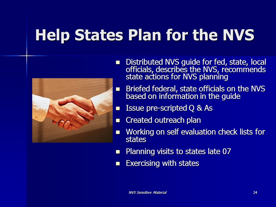 NVS Sensitive Material 24 Help States Plan for the NVS Distributed NVS guide for fed, state, local officials, describes the NVS, recommends state actions for NVS planning Distributed NVS guide for fed, state, local officials, describes the NVS, recommends state actions for NVS planning Briefed federal, state officials on the NVS based on information in the guide Briefed federal, state officials on the NVS based on information in the guide Issue pre-scripted Q & As Issue pre-scripted Q & As Created outreach plan Created outreach plan Working on self evaluation check lists for states Working on self evaluation check lists for states Planning visits to states late 07 Planning visits to states late 07 Exercising with states Exercising with states