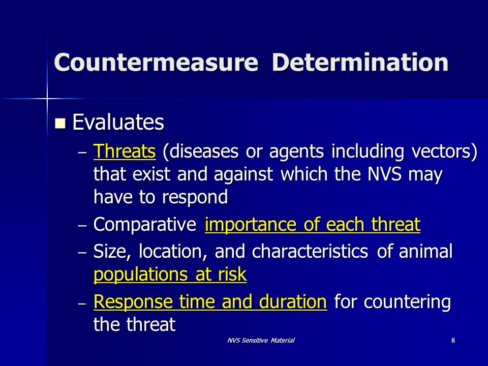 NVS Sensitive Material 8 Countermeasure Determination Evaluates Evaluates – Threats (diseases or agents including vectors) that exist and against which the NVS may have to respond – Comparative importance of each threat – Size, location, and characteristics of animal populations at risk – Response time and duration for countering the threat