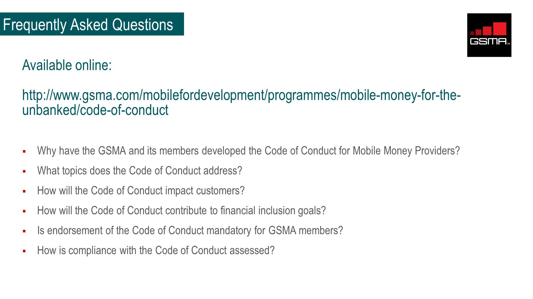 Frequently Asked Questions Available online:   unbanked/code-of-conduct  Why have the GSMA and its members developed the Code of Conduct for Mobile Money Providers.