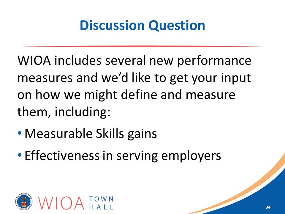 Discussion Question WIOA includes several new performance measures and we’d like to get your input on how we might define and measure them, including: Measurable Skills gains Effectiveness in serving employers 34