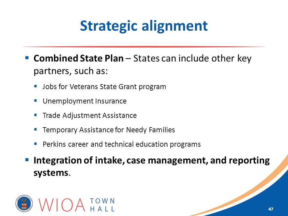 Strategic alignment  Combined State Plan – States can include other key partners, such as:  Jobs for Veterans State Grant program  Unemployment Insurance  Trade Adjustment Assistance  Temporary Assistance for Needy Families  Perkins career and technical education programs  Integration of intake, case management, and reporting systems.