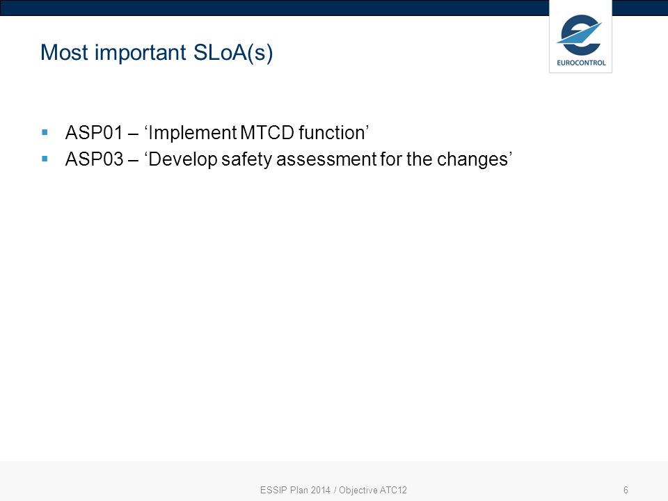 6 Most important SLoA(s)  ASP01 – ‘Implement MTCD function’  ASP03 – ‘Develop safety assessment for the changes’ ESSIP Plan 2014 / Objective ATC12