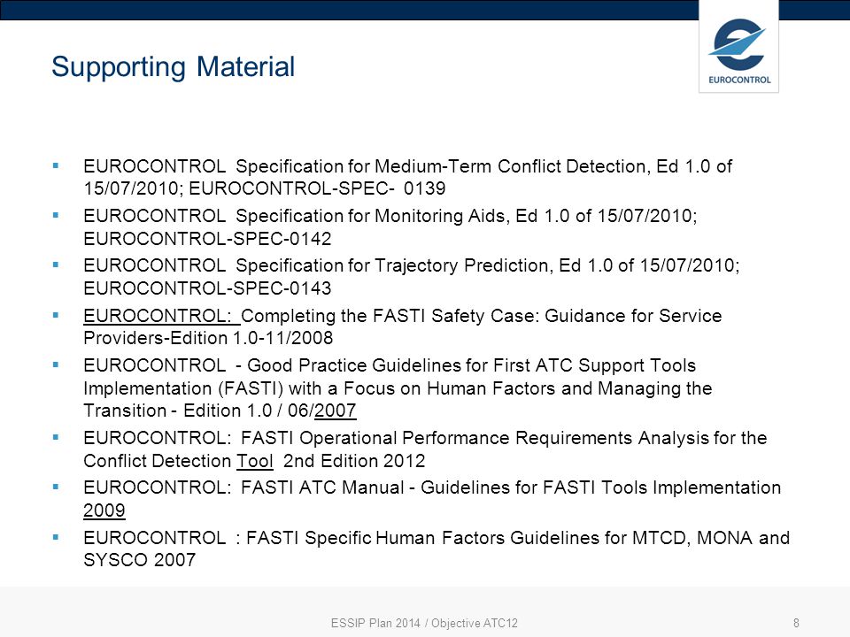 8 Supporting Material  EUROCONTROL Specification for Medium-Term Conflict Detection, Ed 1.0 of 15/07/2010; EUROCONTROL-SPEC  EUROCONTROL Specification for Monitoring Aids, Ed 1.0 of 15/07/2010; EUROCONTROL-SPEC-0142  EUROCONTROL Specification for Trajectory Prediction, Ed 1.0 of 15/07/2010; EUROCONTROL-SPEC-0143  EUROCONTROL: Completing the FASTI Safety Case: Guidance for Service Providers-Edition /2008  EUROCONTROL - Good Practice Guidelines for First ATC Support Tools Implementation (FASTI) with a Focus on Human Factors and Managing the Transition - Edition 1.0 / 06/2007  EUROCONTROL: FASTI Operational Performance Requirements Analysis for the Conflict Detection Tool 2nd Edition 2012  EUROCONTROL: FASTI ATC Manual - Guidelines for FASTI Tools Implementation 2009  EUROCONTROL : FASTI Specific Human Factors Guidelines for MTCD, MONA and SYSCO 2007 ESSIP Plan 2014 / Objective ATC12