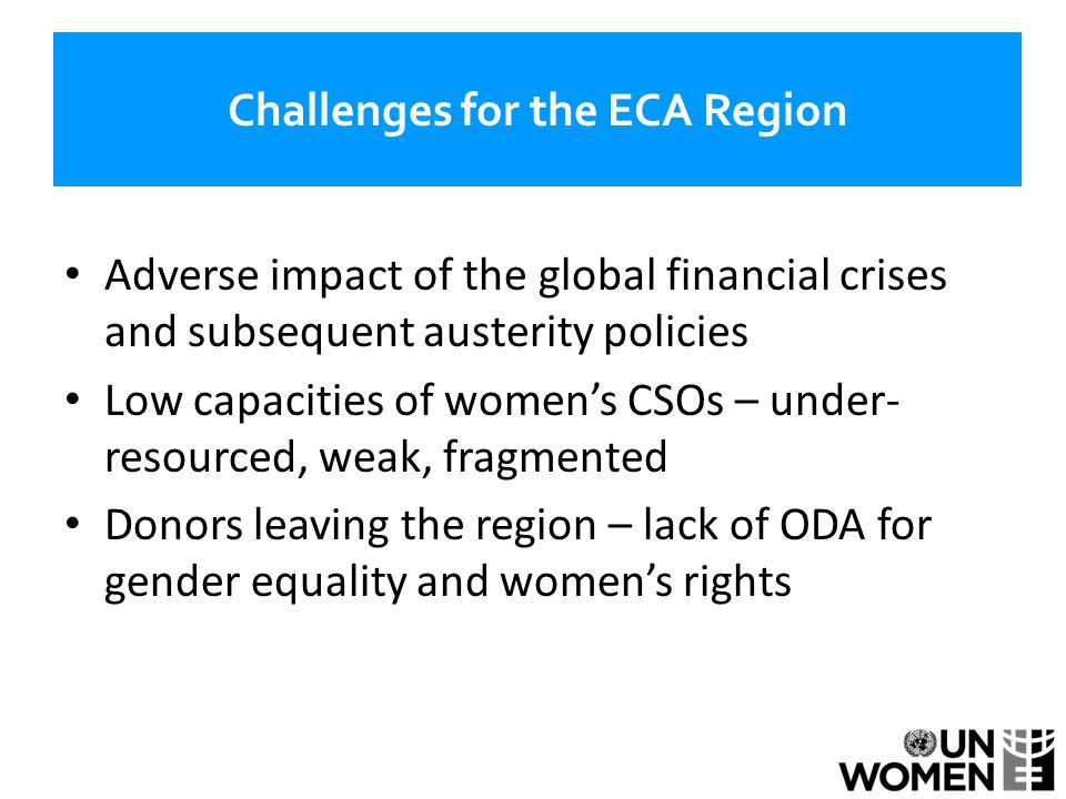 Challenges for the ECA Region Adverse impact of the global financial crises and subsequent austerity policies Low capacities of women’s CSOs – under- resourced, weak, fragmented Donors leaving the region – lack of ODA for gender equality and women’s rights