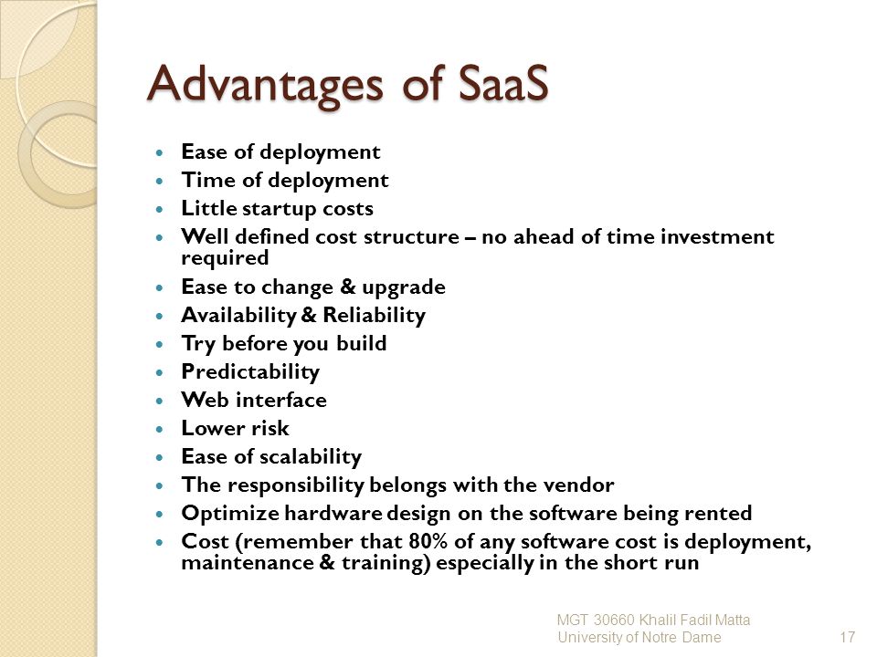 Advantages of SaaS Ease of deployment Time of deployment Little startup costs Well defined cost structure – no ahead of time investment required Ease to change & upgrade Availability & Reliability Try before you build Predictability Web interface Lower risk Ease of scalability The responsibility belongs with the vendor Optimize hardware design on the software being rented Cost (remember that 80% of any software cost is deployment, maintenance & training) especially in the short run MGT Khalil Fadil Matta University of Notre Dame17