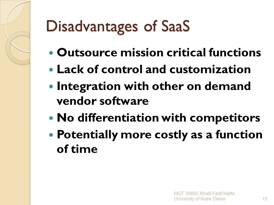 Disadvantages of SaaS Outsource mission critical functions Lack of control and customization Integration with other on demand vendor software No differentiation with competitors Potentially more costly as a function of time MGT Khalil Fadil Matta University of Notre Dame18