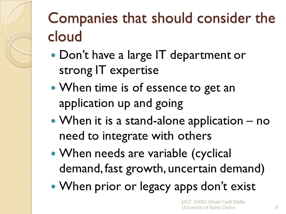 Companies that should consider the cloud Don’t have a large IT department or strong IT expertise When time is of essence to get an application up and going When it is a stand-alone application – no need to integrate with others When needs are variable (cyclical demand, fast growth, uncertain demand) When prior or legacy apps don’t exist MGT Khalil Fadil Matta University of Notre Dame8