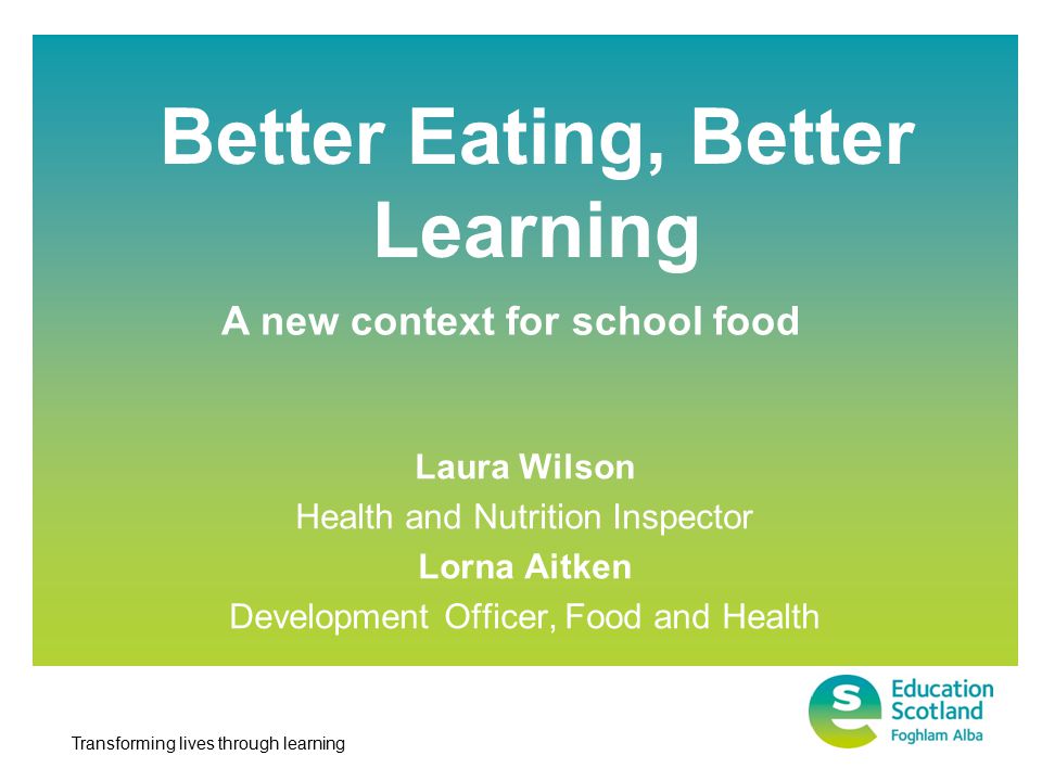 Transforming lives through learning Better Eating, Better Learning Laura Wilson Health and Nutrition Inspector Lorna Aitken Development Officer, Food and Health A new context for school food