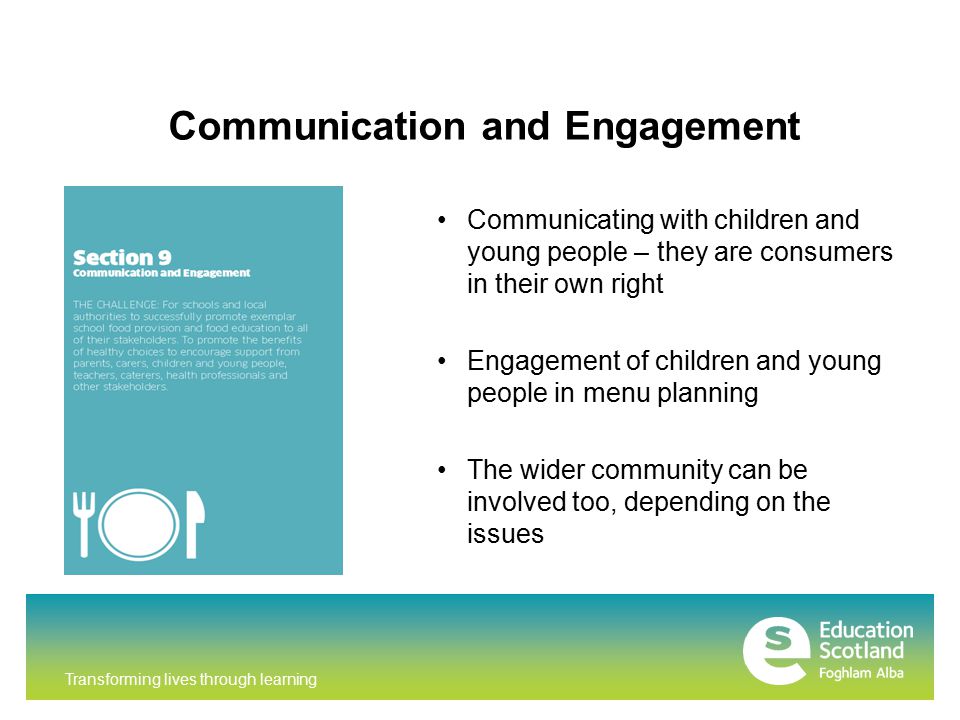 Transforming lives through learning Communication and Engagement Communicating with children and young people – they are consumers in their own right Engagement of children and young people in menu planning The wider community can be involved too, depending on the issues