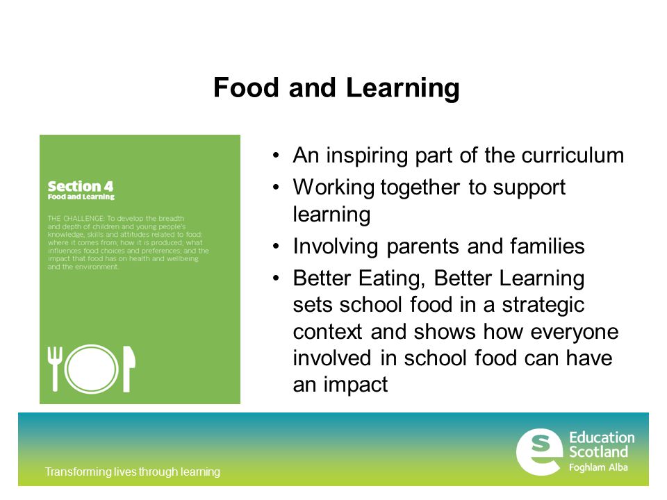 Transforming lives through learning Food and Learning An inspiring part of the curriculum Working together to support learning Involving parents and families Better Eating, Better Learning sets school food in a strategic context and shows how everyone involved in school food can have an impact