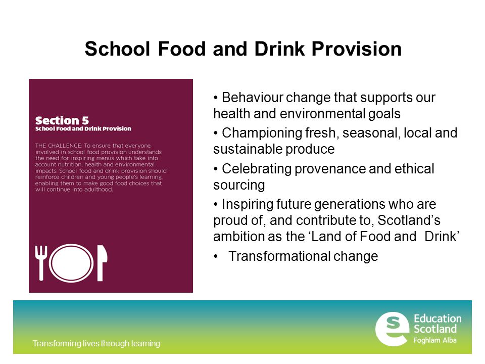 Transforming lives through learning School Food and Drink Provision Behaviour change that supports our health and environmental goals Championing fresh, seasonal, local and sustainable produce Celebrating provenance and ethical sourcing Inspiring future generations who are proud of, and contribute to, Scotland’s ambition as the ‘Land of Food and Drink’ Transformational change