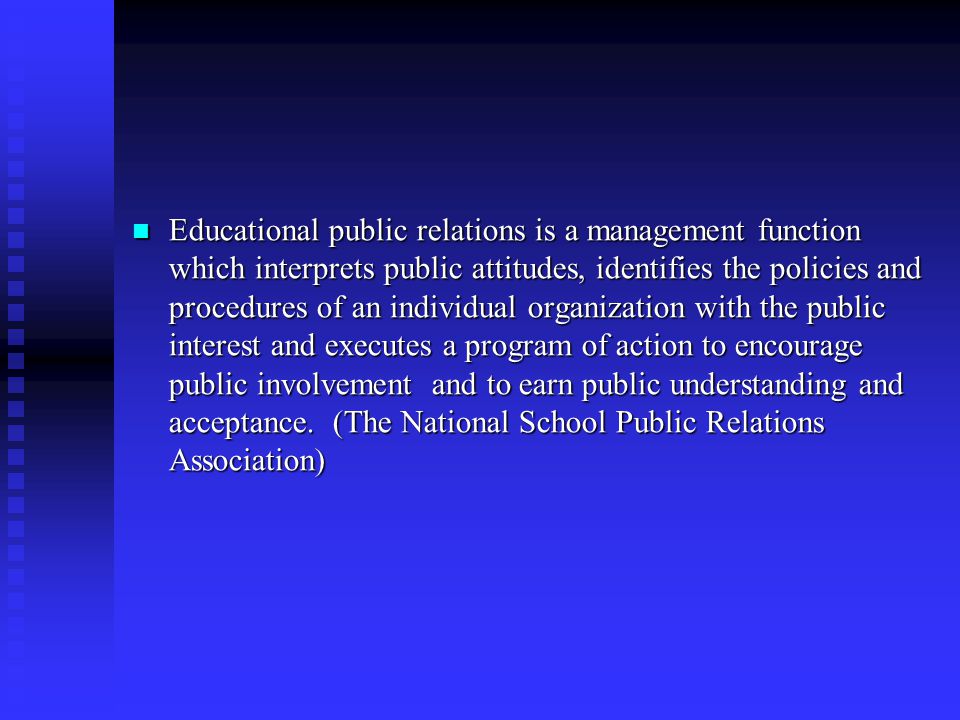 Educational public relations is a management function which interprets public attitudes, identifies the policies and procedures of an individual organization with the public interest and executes a program of action to encourage public involvement and to earn public understanding and acceptance.