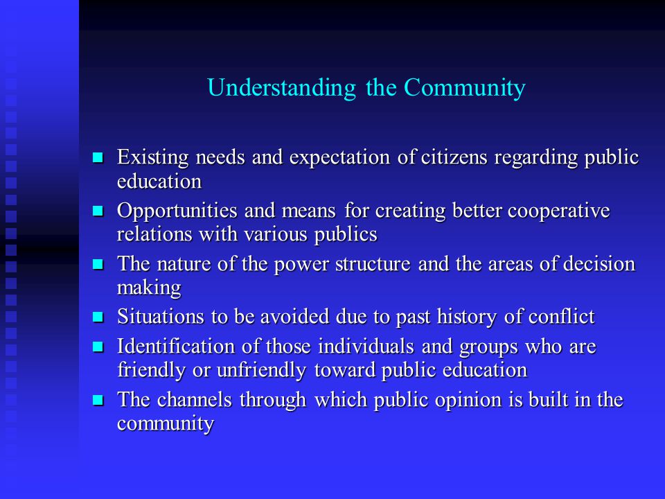 Understanding the Community Existing needs and expectation of citizens regarding public education Existing needs and expectation of citizens regarding public education Opportunities and means for creating better cooperative relations with various publics Opportunities and means for creating better cooperative relations with various publics The nature of the power structure and the areas of decision making The nature of the power structure and the areas of decision making Situations to be avoided due to past history of conflict Situations to be avoided due to past history of conflict Identification of those individuals and groups who are friendly or unfriendly toward public education Identification of those individuals and groups who are friendly or unfriendly toward public education The channels through which public opinion is built in the community The channels through which public opinion is built in the community