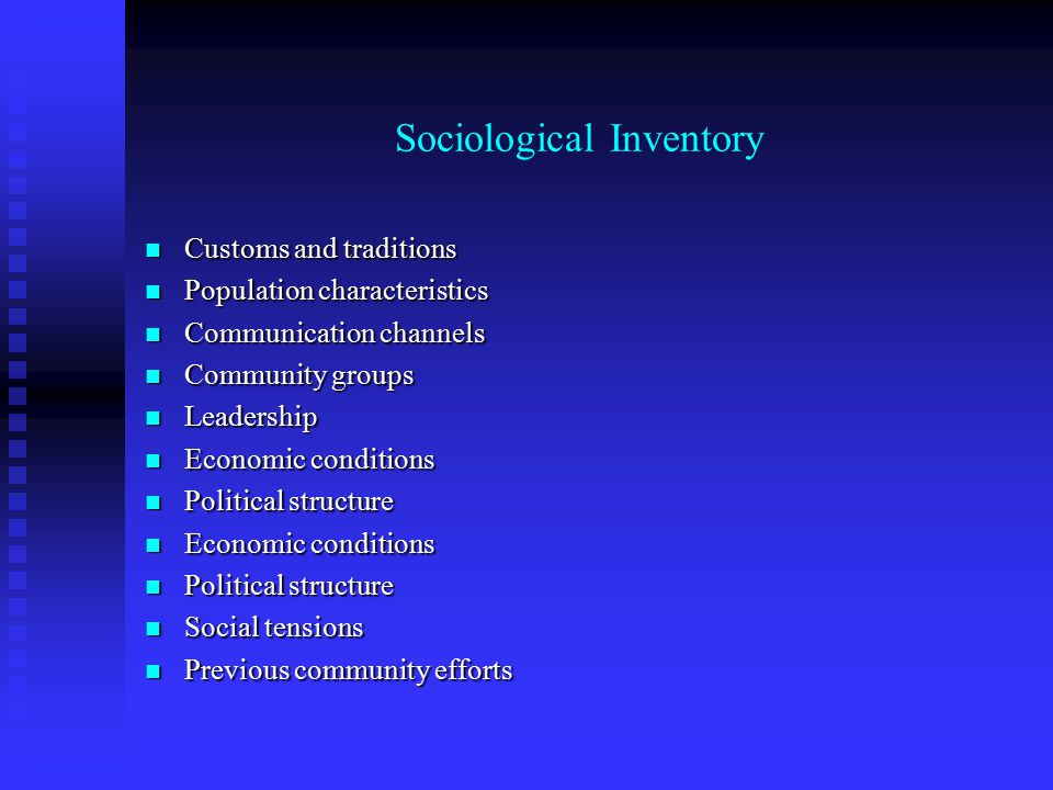 Sociological Inventory Customs and traditions Customs and traditions Population characteristics Population characteristics Communication channels Communication channels Community groups Community groups Leadership Leadership Economic conditions Economic conditions Political structure Political structure Economic conditions Economic conditions Political structure Political structure Social tensions Social tensions Previous community efforts Previous community efforts