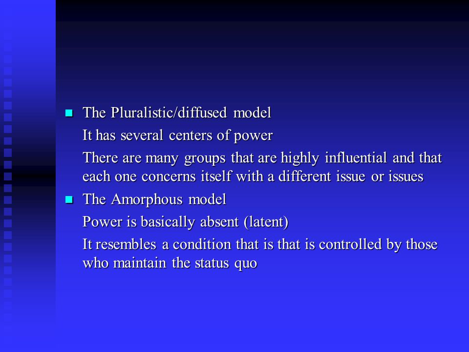 The Pluralistic/diffused model The Pluralistic/diffused model It has several centers of power There are many groups that are highly influential and that each one concerns itself with a different issue or issues The Amorphous model The Amorphous model Power is basically absent (latent) It resembles a condition that is that is controlled by those who maintain the status quo
