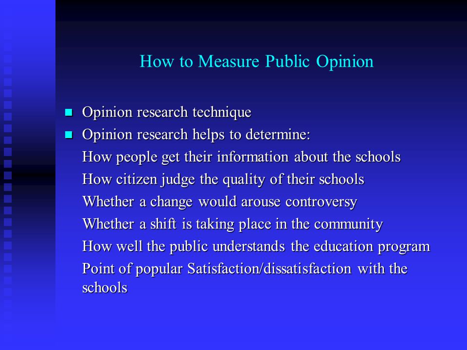 How to Measure Public Opinion Opinion research technique Opinion research technique Opinion research helps to determine: Opinion research helps to determine: How people get their information about the schools How citizen judge the quality of their schools Whether a change would arouse controversy Whether a shift is taking place in the community How well the public understands the education program Point of popular Satisfaction/dissatisfaction with the schools