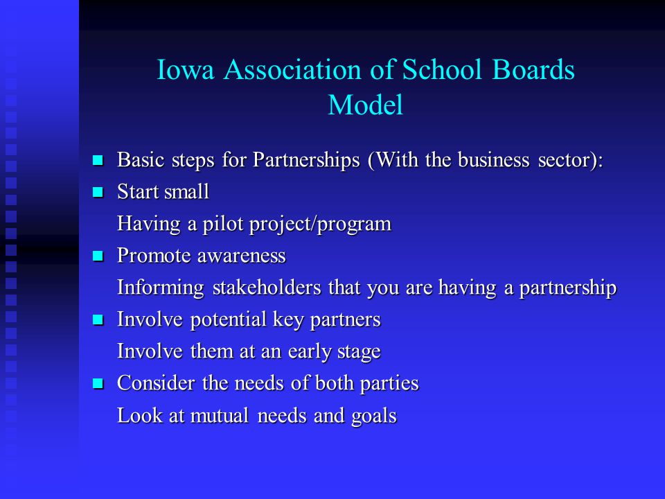 Iowa Association of School Boards Model Basic steps for Partnerships (With the business sector): Basic steps for Partnerships (With the business sector): Start small Start small Having a pilot project/program Promote awareness Promote awareness Informing stakeholders that you are having a partnership Involve potential key partners Involve potential key partners Involve them at an early stage Consider the needs of both parties Consider the needs of both parties Look at mutual needs and goals