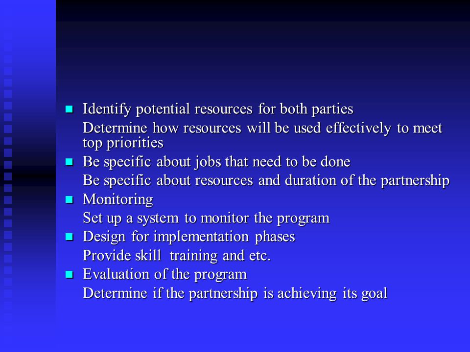 Identify potential resources for both parties Identify potential resources for both parties Determine how resources will be used effectively to meet top priorities Be specific about jobs that need to be done Be specific about jobs that need to be done Be specific about resources and duration of the partnership Monitoring Monitoring Set up a system to monitor the program Design for implementation phases Design for implementation phases Provide skill training and etc.