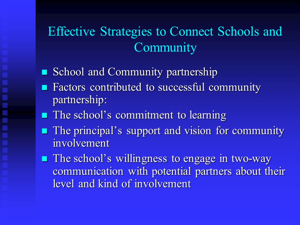 Effective Strategies to Connect Schools and Community School and Community partnership School and Community partnership Factors contributed to successful community partnership: Factors contributed to successful community partnership: The school’s commitment to learning The school’s commitment to learning The principal’s support and vision for community involvement The principal’s support and vision for community involvement The school’s willingness to engage in two-way communication with potential partners about their level and kind of involvement The school’s willingness to engage in two-way communication with potential partners about their level and kind of involvement