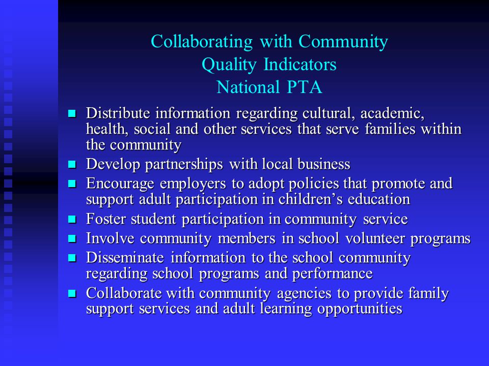 Collaborating with Community Quality Indicators National PTA Distribute information regarding cultural, academic, health, social and other services that serve families within the community Distribute information regarding cultural, academic, health, social and other services that serve families within the community Develop partnerships with local business Develop partnerships with local business Encourage employers to adopt policies that promote and support adult participation in children’s education Encourage employers to adopt policies that promote and support adult participation in children’s education Foster student participation in community service Foster student participation in community service Involve community members in school volunteer programs Involve community members in school volunteer programs Disseminate information to the school community regarding school programs and performance Disseminate information to the school community regarding school programs and performance Collaborate with community agencies to provide family support services and adult learning opportunities Collaborate with community agencies to provide family support services and adult learning opportunities