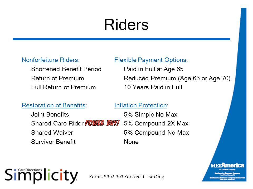 Form #S For Agent Use Only Riders Nonforfeiture Riders: Shortened Benefit Period Return of Premium Full Return of Premium Restoration of Benefits: Joint Benefits Shared Care Rider Shared Waiver Survivor Benefit Flexible Payment Options: Paid in Full at Age 65 Reduced Premium (Age 65 or Age 70) 10 Years Paid in Full Inflation Protection: 5% Simple No Max 5% Compound 2X Max 5% Compound No Max None