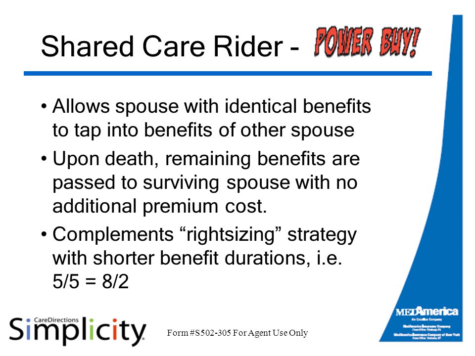 Form #S For Agent Use Only Shared Care Rider - Allows spouse with identical benefits to tap into benefits of other spouse Upon death, remaining benefits are passed to surviving spouse with no additional premium cost.