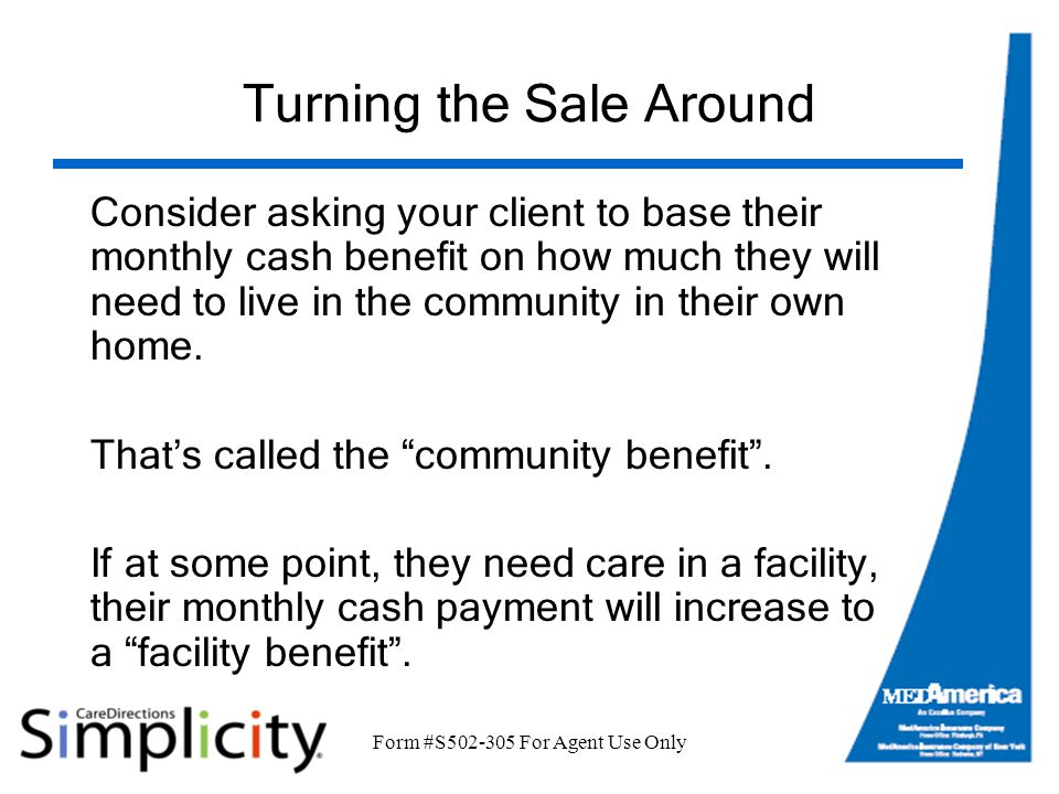 Form #S For Agent Use Only Turning the Sale Around Consider asking your client to base their monthly cash benefit on how much they will need to live in the community in their own home.