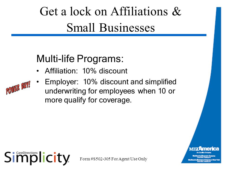 Form #S For Agent Use Only Get a lock on Affiliations & Small Businesses Multi-life Programs: Affiliation: 10% discount Employer: 10% discount and simplified underwriting for employees when 10 or more qualify for coverage.