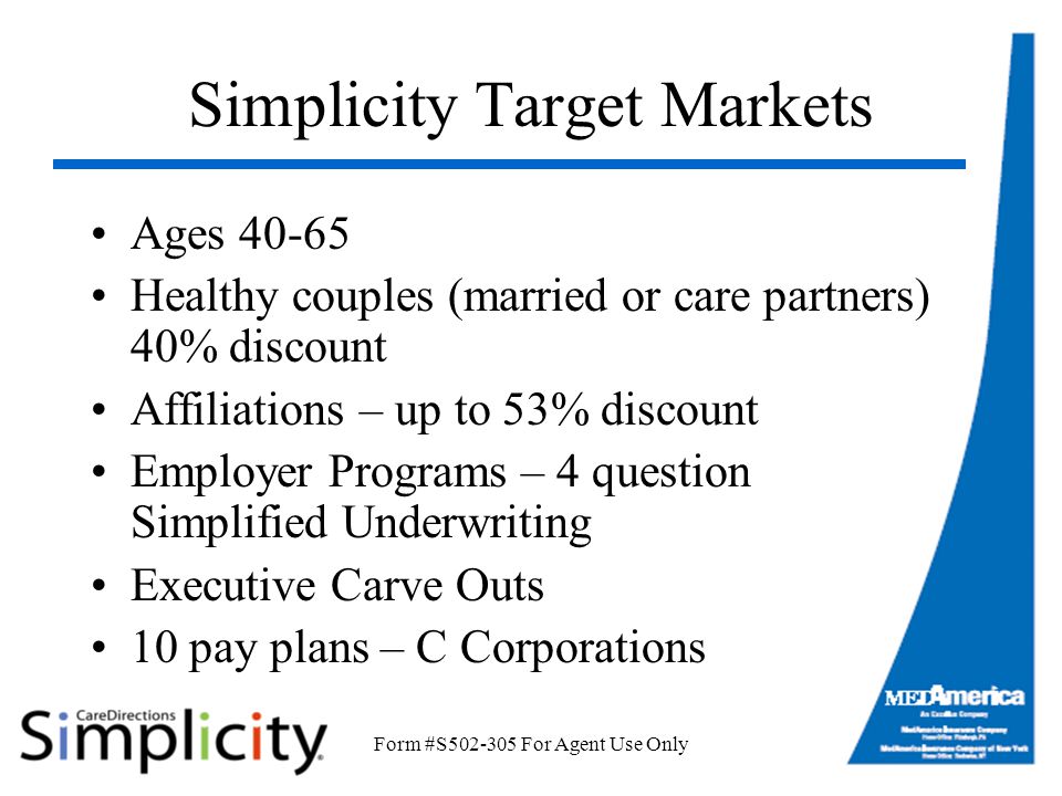 Form #S For Agent Use Only Simplicity Target Markets Ages Healthy couples (married or care partners) 40% discount Affiliations – up to 53% discount Employer Programs – 4 question Simplified Underwriting Executive Carve Outs 10 pay plans – C Corporations