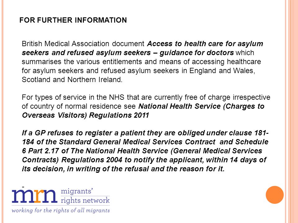 FOR FURTHER INFORMATION British Medical Association document Access to health care for asylum seekers and refused asylum seekers – guidance for doctors which summarises the various entitlements and means of accessing healthcare for asylum seekers and refused asylum seekers in England and Wales, Scotland and Northern Ireland.