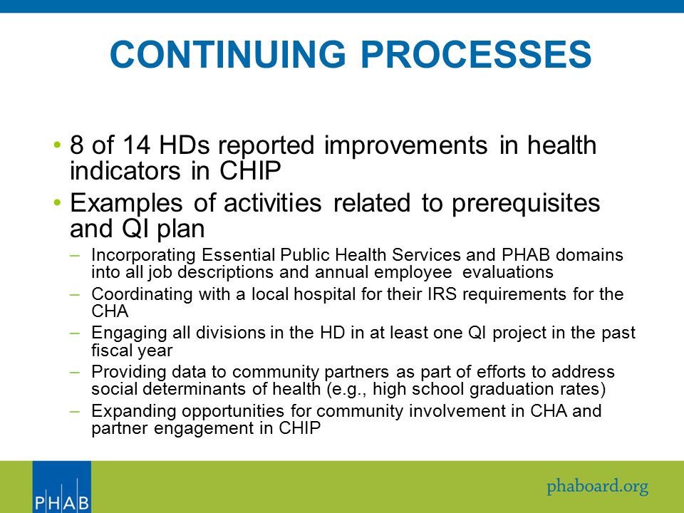 8 of 14 HDs reported improvements in health indicators in CHIP Examples of activities related to prerequisites and QI plan –Incorporating Essential Public Health Services and PHAB domains into all job descriptions and annual employee evaluations –Coordinating with a local hospital for their IRS requirements for the CHA –Engaging all divisions in the HD in at least one QI project in the past fiscal year –Providing data to community partners as part of efforts to address social determinants of health (e.g., high school graduation rates) –Expanding opportunities for community involvement in CHA and partner engagement in CHIP CONTINUING PROCESSES