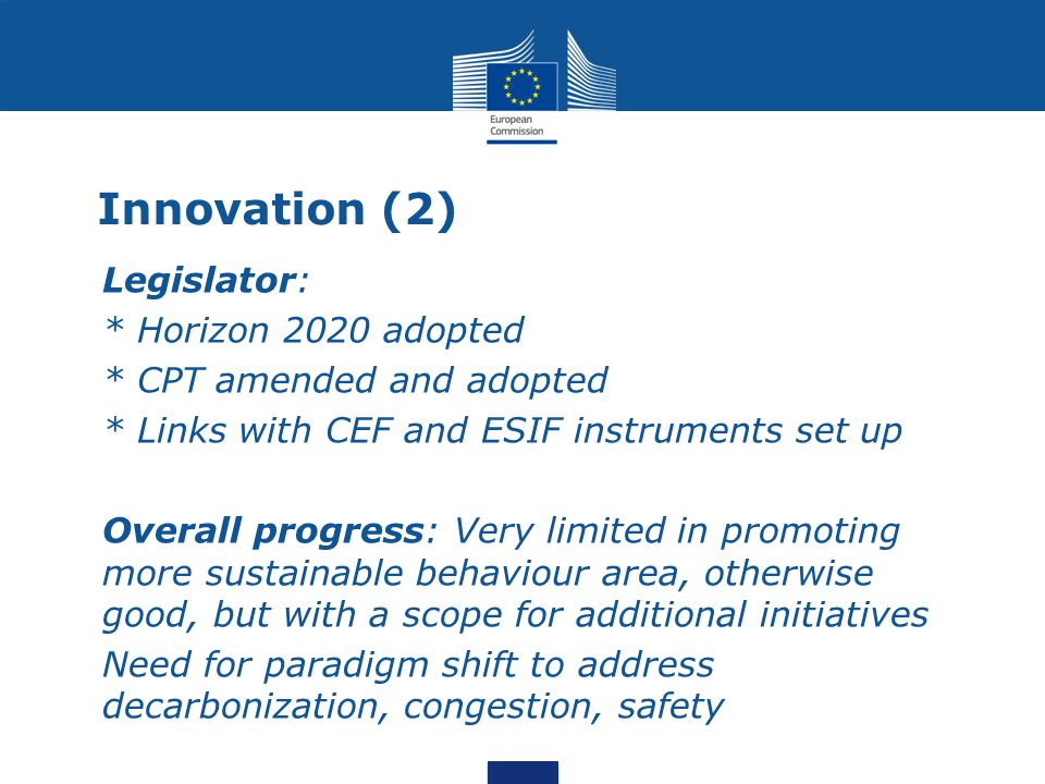 Innovation (2) Legislator: * Horizon 2020 adopted * CPT amended and adopted * Links with CEF and ESIF instruments set up Overall progress: Very limited in promoting more sustainable behaviour area, otherwise good, but with a scope for additional initiatives Need for paradigm shift to address decarbonization, congestion, safety
