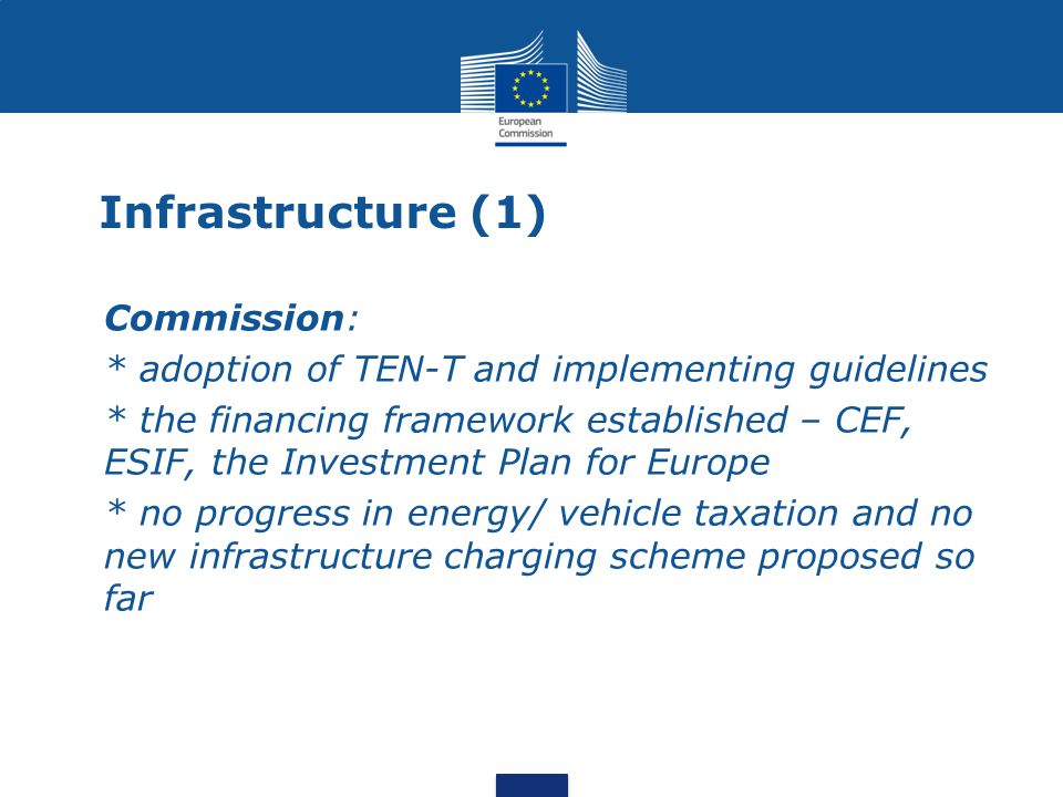 Infrastructure (1) Commission: * adoption of TEN-T and implementing guidelines * the financing framework established – CEF, ESIF, the Investment Plan for Europe * no progress in energy/ vehicle taxation and no new infrastructure charging scheme proposed so far