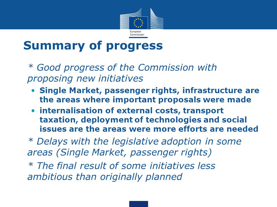 Summary of progress * Good progress of the Commission with proposing new initiatives Single Market, passenger rights, infrastructure are the areas where important proposals were made internalisation of external costs, transport taxation, deployment of technologies and social issues are the areas were more efforts are needed * Delays with the legislative adoption in some areas (Single Market, passenger rights) * The final result of some initiatives less ambitious than originally planned