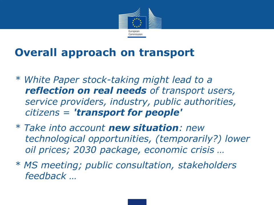 Overall approach on transport * White Paper stock-taking might lead to a reflection on real needs of transport users, service providers, industry, public authorities, citizens = transport for people * Take into account new situation: new technological opportunities, (temporarily ) lower oil prices; 2030 package, economic crisis … * MS meeting; public consultation, stakeholders feedback …