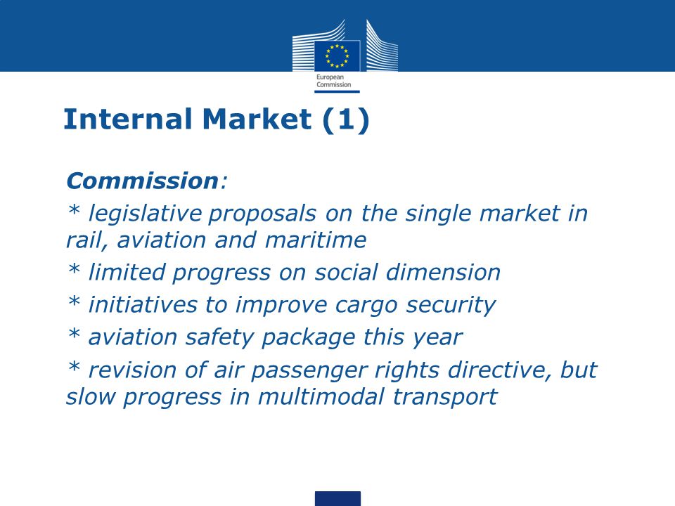 Internal Market (1) Commission: * legislative proposals on the single market in rail, aviation and maritime * limited progress on social dimension * initiatives to improve cargo security * aviation safety package this year * revision of air passenger rights directive, but slow progress in multimodal transport