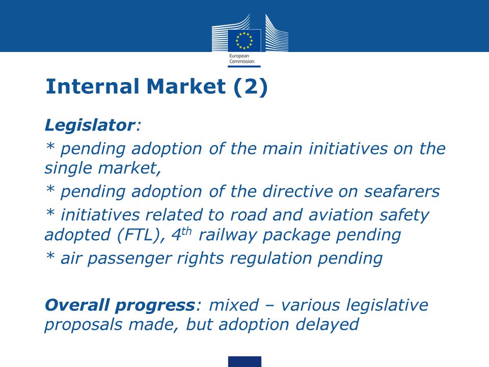 Legislator: * pending adoption of the main initiatives on the single market, * pending adoption of the directive on seafarers * initiatives related to road and aviation safety adopted (FTL), 4 th railway package pending * air passenger rights regulation pending Overall progress: mixed – various legislative proposals made, but adoption delayed Internal Market (2)