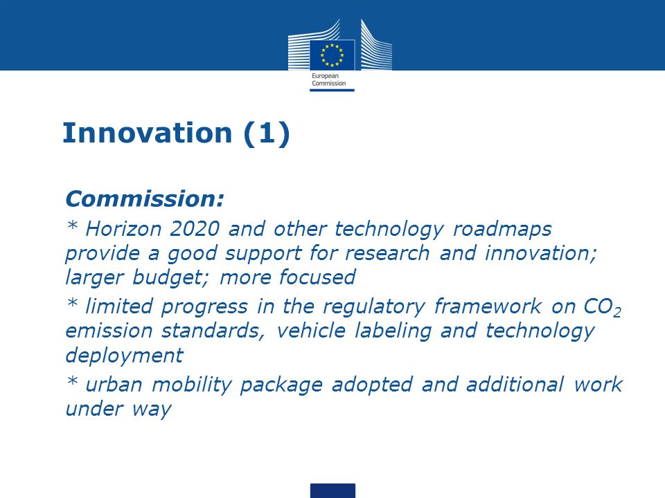Innovation (1) Commission: * Horizon 2020 and other technology roadmaps provide a good support for research and innovation; larger budget; more focused * limited progress in the regulatory framework on CO 2 emission standards, vehicle labeling and technology deployment * urban mobility package adopted and additional work under way