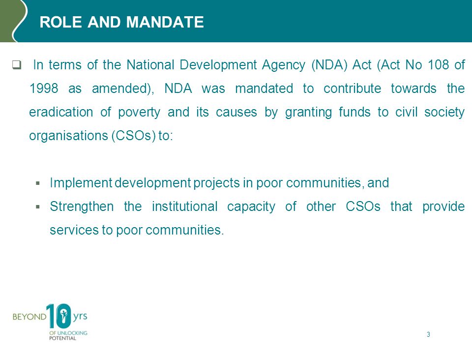 ROLE AND MANDATE  In terms of the National Development Agency (NDA) Act (Act No 108 of 1998 as amended), NDA was mandated to contribute towards the eradication of poverty and its causes by granting funds to civil society organisations (CSOs) to:  Implement development projects in poor communities, and  Strengthen the institutional capacity of other CSOs that provide services to poor communities.