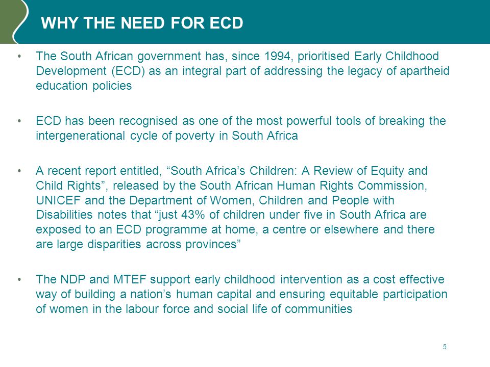 WHY THE NEED FOR ECD The South African government has, since 1994, prioritised Early Childhood Development (ECD) as an integral part of addressing the legacy of apartheid education policies ECD has been recognised as one of the most powerful tools of breaking the intergenerational cycle of poverty in South Africa A recent report entitled, South Africa’s Children: A Review of Equity and Child Rights , released by the South African Human Rights Commission, UNICEF and the Department of Women, Children and People with Disabilities notes that just 43% of children under five in South Africa are exposed to an ECD programme at home, a centre or elsewhere and there are large disparities across provinces The NDP and MTEF support early childhood intervention as a cost effective way of building a nation’s human capital and ensuring equitable participation of women in the labour force and social life of communities 5